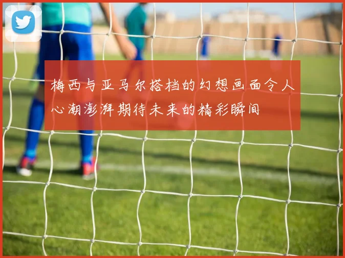 梅西与亚马尔搭档的幻想画面令人心潮澎湃期待未来的精彩瞬间