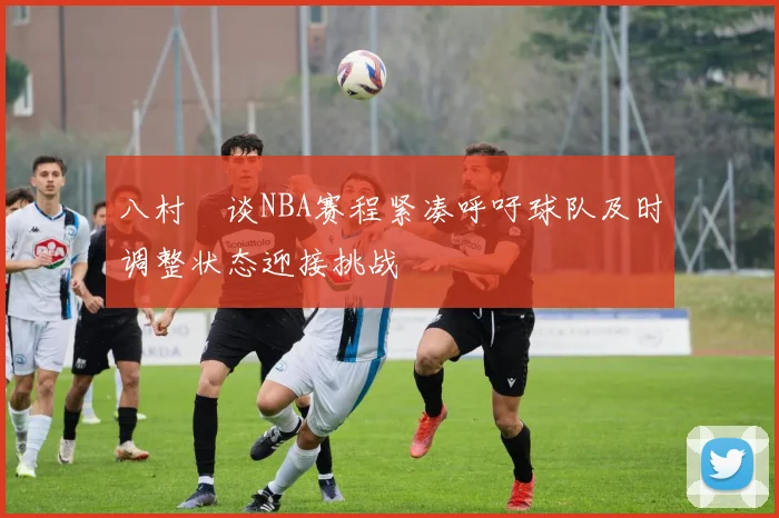 八村塁谈NBA赛程紧凑呼吁球队及时调整状态迎接挑战