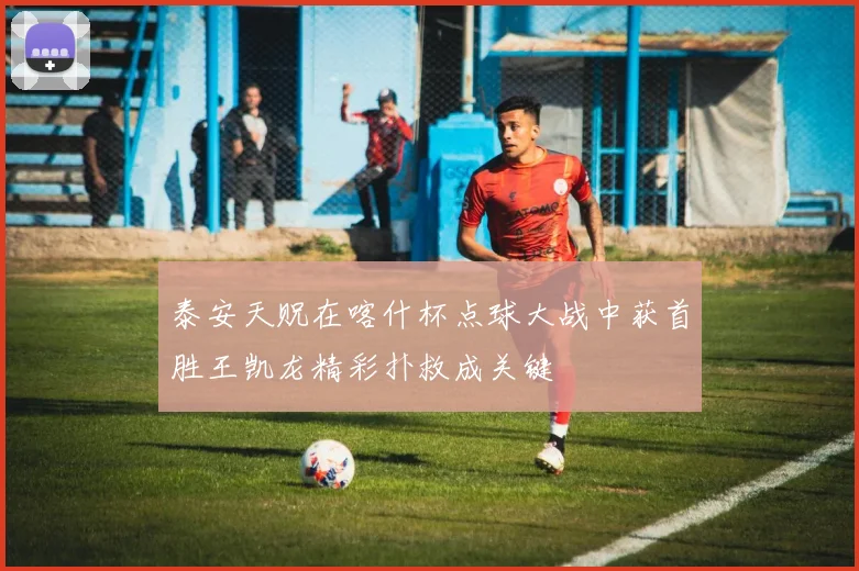 泰安天贶在喀什杯点球大战中获首胜王凯龙精彩扑救成关键