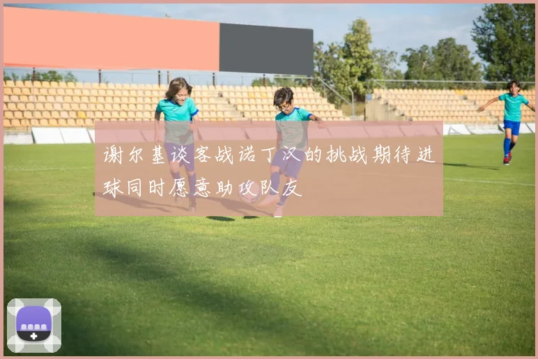 谢尔基谈客战诺丁汉的挑战期待进球同时愿意助攻队友