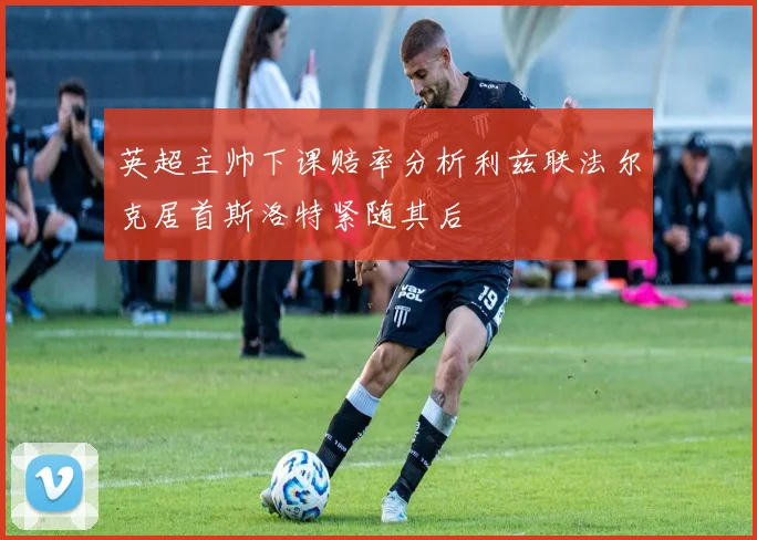 英超主帅下课赔率分析利兹联法尔克居首斯洛特紧随其后