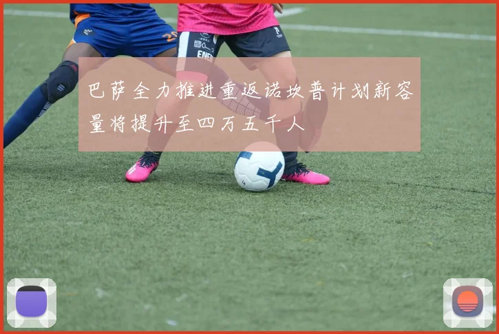 巴萨全力推进重返诺坎普计划新容量将提升至四万五千人