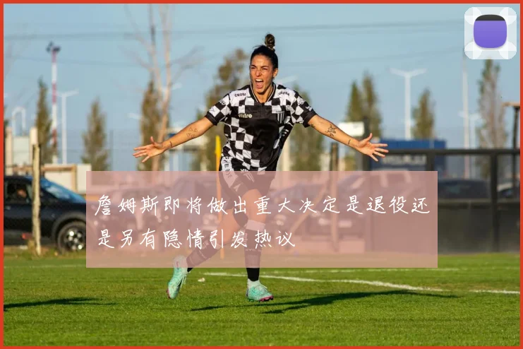 詹姆斯即将做出重大决定是退役还是另有隐情引发热议
