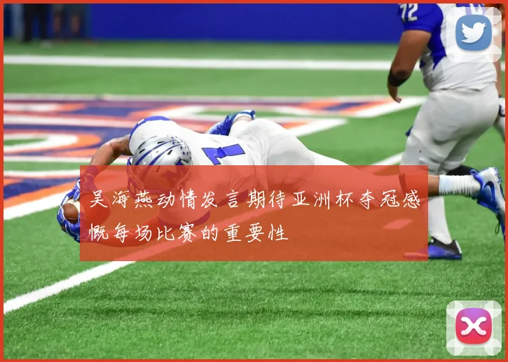 吴海燕动情发言期待亚洲杯夺冠感慨每场比赛的重要性