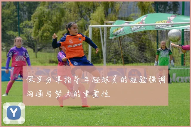 保罗分享指导年轻球员的经验强调沟通与努力的重要性