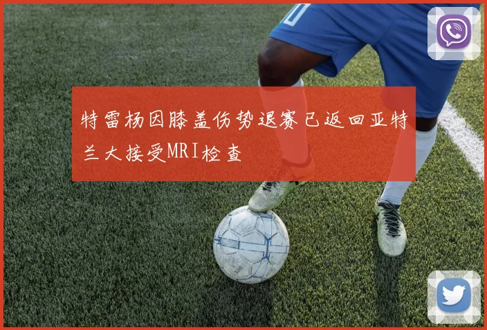 特雷杨因膝盖伤势退赛已返回亚特兰大接受MRI检查