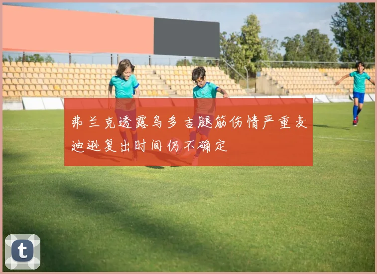 弗兰克透露乌多吉腿筋伤情严重麦迪逊复出时间仍不确定