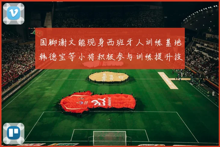国脚谢文能现身西班牙人训练基地韩德宝等小将积极参与训练提升技艺