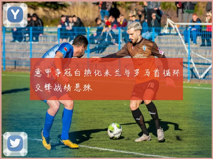 意甲争冠白热化米兰与罗马首循环交锋战绩悬殊