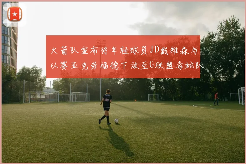 火箭队宣布将年轻球员JD戴维森与以赛亚克劳福德下放至G联盟毒蛇队进行锻炼