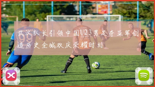 武汉队长引领中国U23男足夺亚军创造历史全城欢庆荣耀时刻