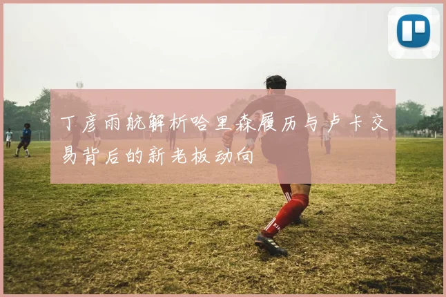 丁彦雨航解析哈里森履历与卢卡交易背后的新老板动向