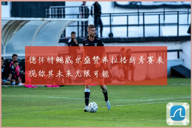 德怀特鲍威尔盛赞弗拉格新秀赛表现称其未来无限可能