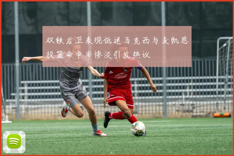 双铁后卫表现低迷马克西与麦凯恩投篮命中率惨淡引发热议