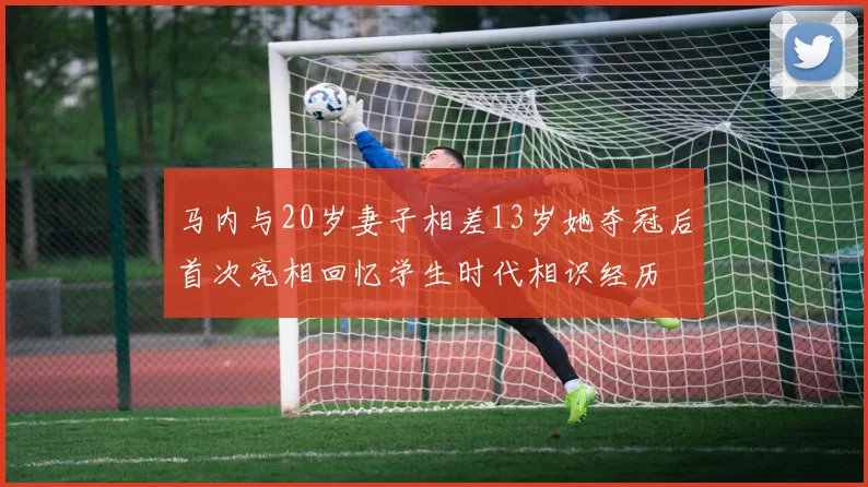 马内与20岁妻子相差13岁她夺冠后首次亮相回忆学生时代相识经历