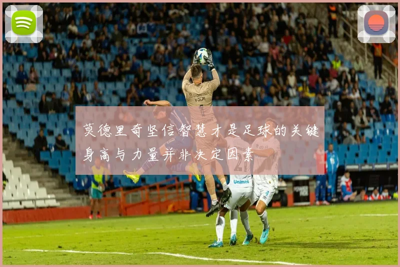 莫德里奇坚信智慧才是足球的关键身高与力量并非决定因素