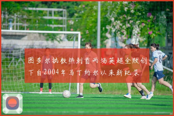 图多尔执教热刺首两场英超全败创下自2004年马丁约尔以来新纪录